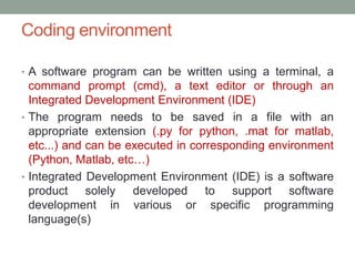 Coding environment
• A software program can be written using a terminal, a
command prompt (cmd), a text editor or through an
Integrated Development Environment (IDE)
• The program needs to be saved in a file with an
appropriate extension (.py for python, .mat for matlab,
etc...) and can be executed in corresponding environment
(Python, Matlab, etc…)
• Integrated Development Environment (IDE) is a software
product solely developed to support software
development in various or specific programming
language(s)
 