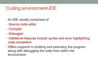 Coding environment-IDE
• An IDE usually comprises of
• ◦Source code editor
• ◦Compiler
• ◦Debugger
• ◦Additional features include syntax and error highlighting,
code completion
• Offers supports in building and executing the program
along with debugging the code from within the
environment
 