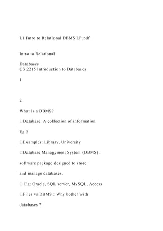 L1 Intro to Relational DBMS LP.pdf
Intro to Relational
Databases
CS 2215 Introduction to Databases
1
2
What Is a DBMS?
Eg ?
software package designed to store
and manage databases.
databases ?
 