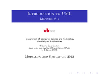 Introduction to UML
Lecture # 1
Department of Computer Science and Technology
University of Bedfordshire
Written by David Goodwin,
based on the book Applying UML and Patterns (3rd
ed.)
by C. Larman (2005).
Modelling and Simulation, 2012
 
