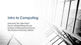 Intro to Computing
Instructor: Ms. Saba Hanif
Email: sabahanif4@gmail.com
Institute of Management Sciences
The Women University, Multan
 