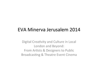 EVA 
Minerva 
Jerusalem 
2014 
Digital 
Crea9vity 
and 
Culture 
in 
Local 
London 
and 
Beyond: 
From 
Ar9sts 
& 
Designers 
to 
Public 
Broadcas9ng 
& 
Theatre 
Event 
Cinema 
 