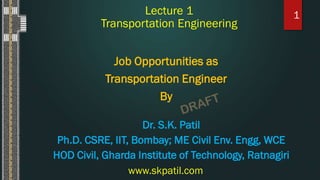 Lecture 1
Transportation Engineering
Job Opportunities as
Transportation Engineer
By
1
www.skpatil.com
Dr. S.K. Patil
Ph.D. CSRE, IIT, Bombay; ME Civil Env. Engg, WCE
HOD Civil, Gharda Institute of Technology, Ratnagiri
 