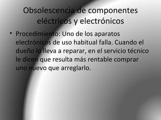 Obsolescencia de componentes
eléctricos y electrónicos
• Procedimiento: Uno de los aparatos
electrónicos de uso habitual falla. Cuando el
dueño lo lleva a reparar, en el servicio técnico
le dicen que resulta más rentable comprar
uno nuevo que arreglarlo.
 