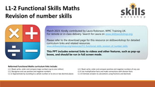 Reformed Functional Maths curriculum links include:
L1.1 Read, write, order and compare large numbers (up to one million) L2.1 Read, write, order and compare positive and negative numbers of any size
L1.2 Recognise and use positive and negative numbers L1.4 Use multiplication facts and make connections with division facts
L1.12 Approximate by rounding to a whole number or to one or two decimal places L1.15 Estimate answers to calculations using fractions and decimals
March 2023. Kindly contributed by Laura Robinson, WMC Training UK.
For remote or in-class delivery. Search for Laura on www.skillsworkshop.org
Please refer to the download page for this resource on skillsworkshop for detailed
curriculum links and related resources.
www.skillsworkshop.org/resources/l12_functional_skills_revision_of_number_skills
This PPT includes external links to videos and other features, such as pop-up
boxes, and should be run in full screen mode.
L1-2 Functional Skills Maths
Revision of number skills
 