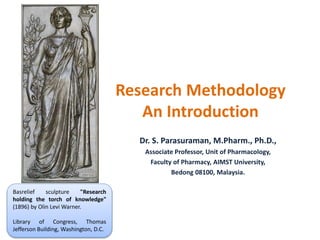 Research Methodology
An Introduction
Dr. S. Parasuraman, M.Pharm., Ph.D.,
Associate Professor, Unit of Pharmacology,
Faculty of Pharmacy, AIMST University,
Bedong 08100, Malaysia.
Basrelief sculpture "Research
holding the torch of knowledge"
(1896) by Olin Levi Warner.
Library of Congress, Thomas
Jefferson Building, Washington, D.C.
 