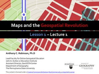 Maps and the Geospatial Revolution
Anthony C. Robinson, Ph.D
Lead Faculty for Online Geospatial Education
JohnA. Dutton e-Education Institute
Assistant Director, GeoVISTA Center
Department of Geography
The Pennsylvania State University
Lesson 1 – Lecture 1
This content is licensed under a Creative Commons Attribution-NonCommercial 3.0 Unported License
 