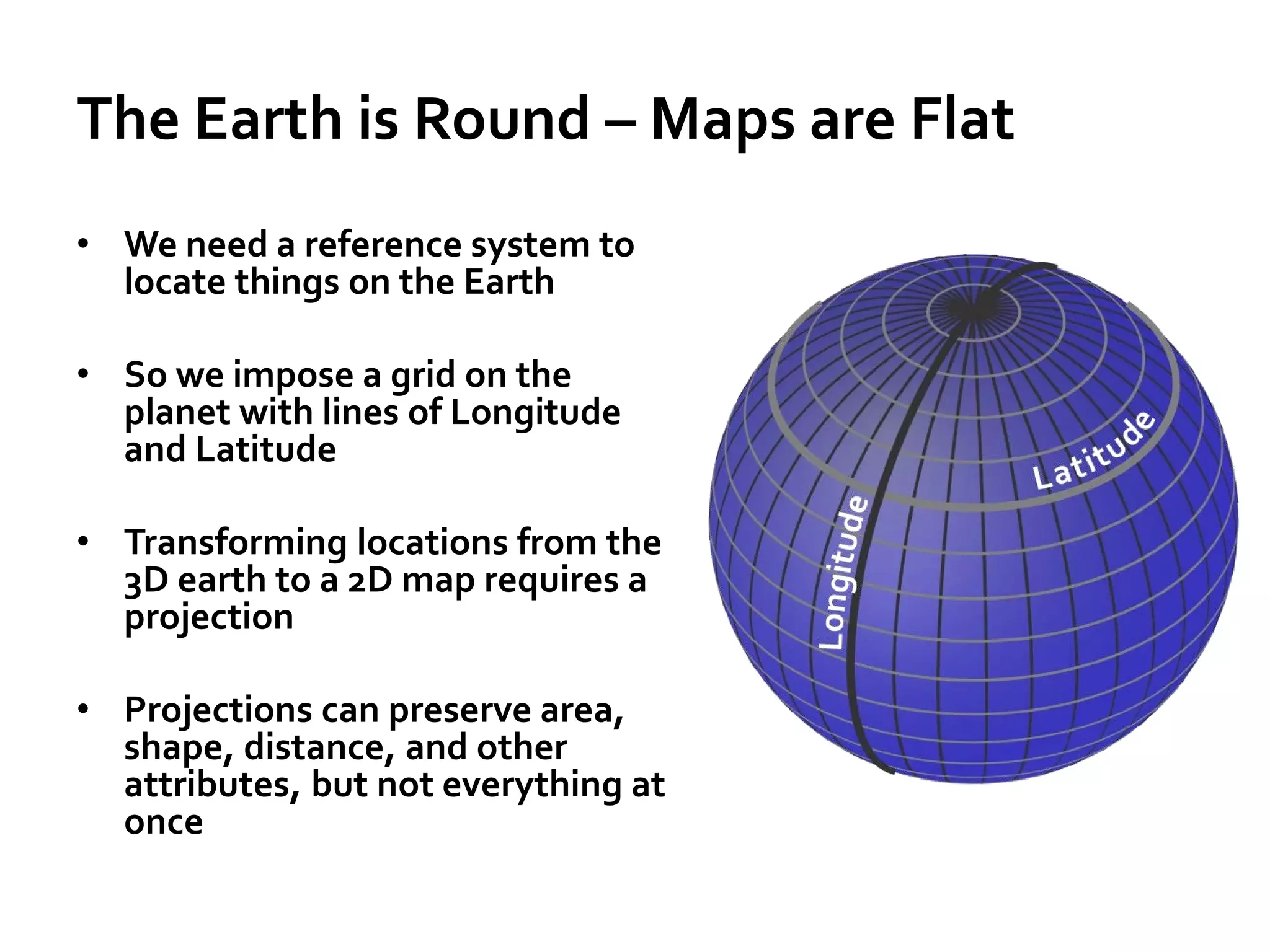 The Earth is Round – Maps are Flat
• We need a reference system to
locate things on the Earth
• So we impose a grid on the
planet with lines of Longitude
and Latitude
• Transforming locations from the
3D earth to a 2D map requires a
projection
• Projections can preserve area,
shape, distance, and other
attributes, but not everything at
once
 