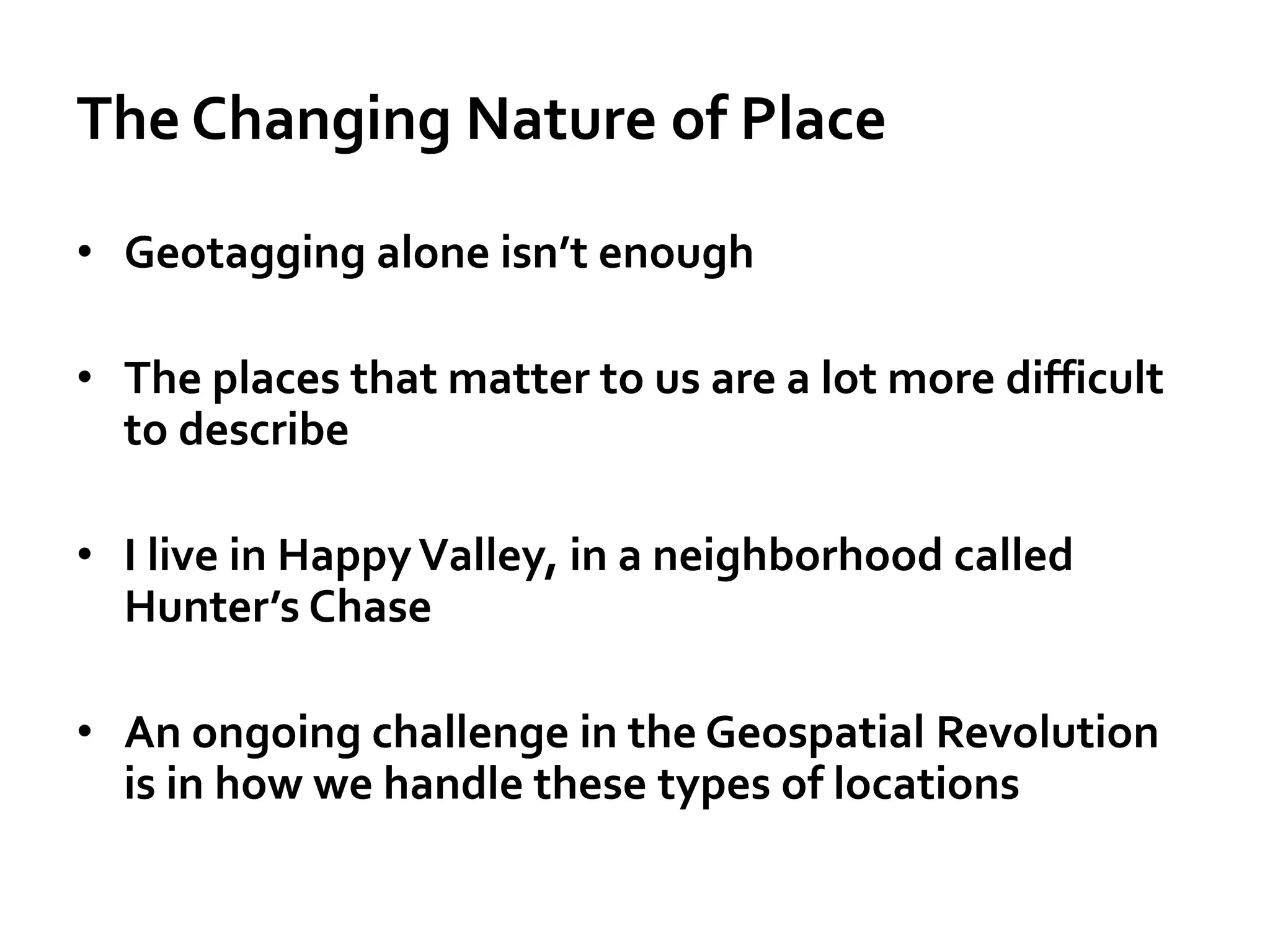 The Changing Nature of Place
• Geotagging alone isn’t enough
• The places that matter to us are a lot more difficult
to describe
• I live in HappyValley, in a neighborhood called
Hunter’s Chase
• An ongoing challenge in the Geospatial Revolution
is in how we handle these types of locations
 