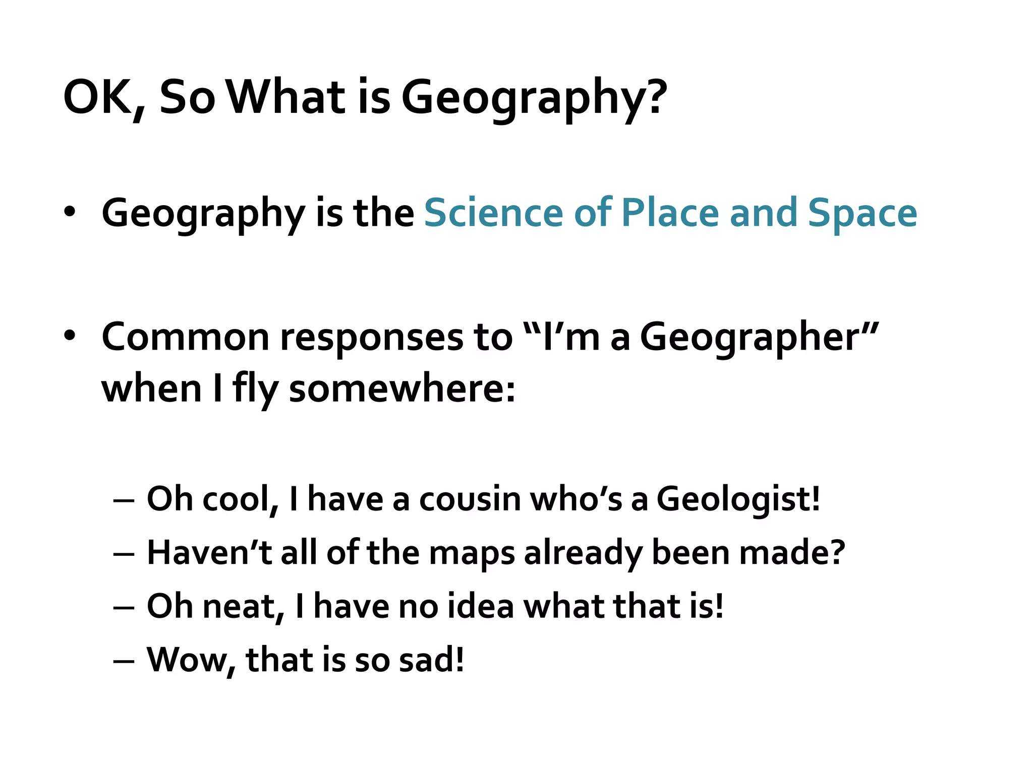OK, SoWhat is Geography?
• Geography is the Science of Place and Space
• Common responses to “I’m a Geographer”
when I fly somewhere:
– Oh cool, I have a cousin who’s a Geologist!
– Haven’t all of the maps already been made?
– Oh neat, I have no idea what that is!
– Wow, that is so sad!
 