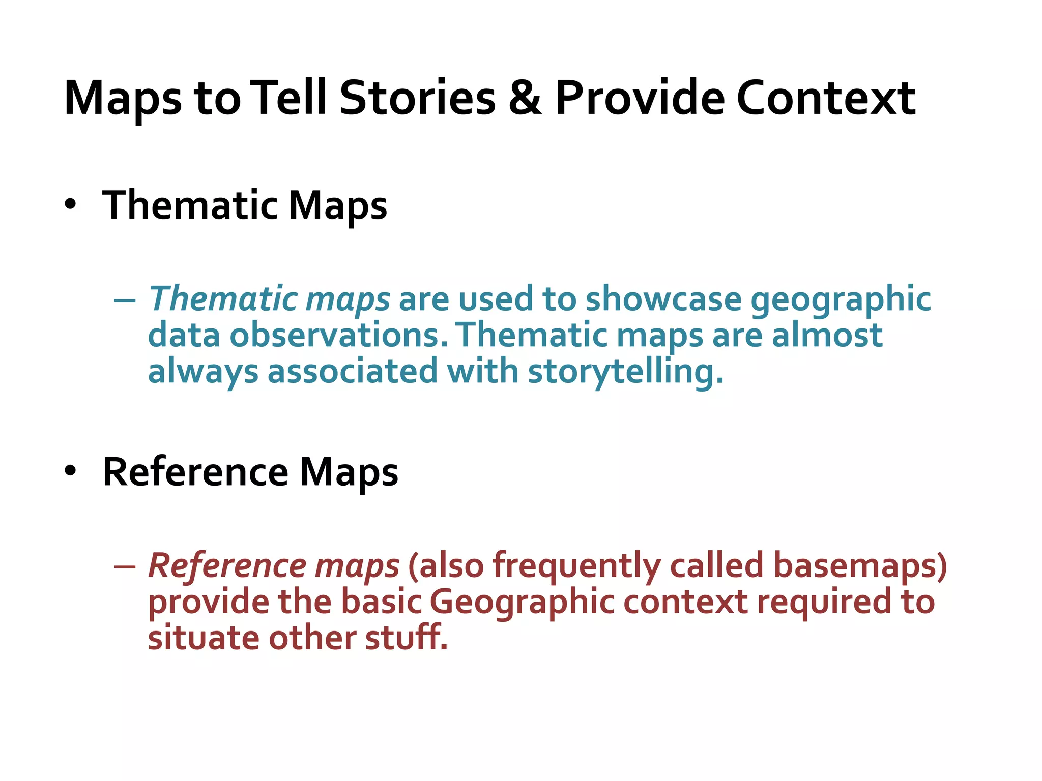 Maps toTell Stories & Provide Context
• Thematic Maps
– Thematic maps are used to showcase geographic
data observations.Thematic maps are almost
always associated with storytelling.
• Reference Maps
– Reference maps (also frequently called basemaps)
provide the basic Geographic context required to
situate other stuff.
 