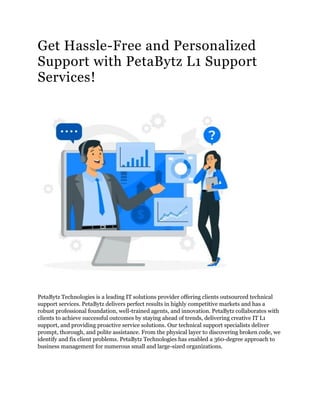 Get Hassle-Free and Personalized
Support with PetaBytz L1 Support
Services!
PetaBytz Technologies is a leading IT solutions provider offering clients outsourced technical
support services. PetaBytz delivers perfect results in highly competitive markets and has a
robust professional foundation, well-trained agents, and innovation. PetaBytz collaborates with
clients to achieve successful outcomes by staying ahead of trends, delivering creative IT L1
support, and providing proactive service solutions. Our technical support specialists deliver
prompt, thorough, and polite assistance. From the physical layer to discovering broken code, we
identify and fix client problems. PetaBytz Technologies has enabled a 360-degree approach to
business management for numerous small and large-sized organizations.
 