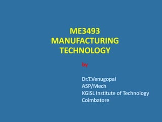 ME3493
MANUFACTURING
TECHNOLOGY
by
Dr.T.Venugopal
ASP/Mech
KGiSL Institute of Technology
Coimbatore
 