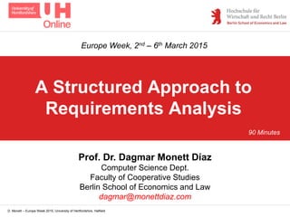 D. Monett – Europe Week 2015, University of Hertfordshire, Hatfield
A Structured Approach to
Requirements Analysis
Prof. Dr. Dagmar Monett Díaz
Computer Science Dept.
Faculty of Cooperative Studies
Berlin School of Economics and Law
dagmar@monettdiaz.com
Europe Week, 2nd – 6th March 2015
90 Minutes
 