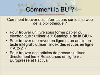 Comment la BU ?
Comment trouver des informations sur le site web
             de la bibliothèque ?

• Pour trouver un livre sous forme papier ou
  électronique : utiliser le « Catalogue de la BIU »
• Pour trouver une revue en ligne et un article en
  texte intégral : utiliser l’index des revues en ligne
  « A to Z »
• Pour trouver des articles de presse : utiliser
  directement les « Ressources en ligne » :
  Europresse et Factiva
 