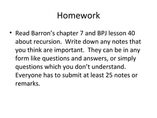 Homework
• Read Barron’s chapter 7 and BPJ lesson 40
about recursion. Write down any notes that
you think are important. They can be in any
form like questions and answers, or simply
questions which you don’t understand.
Everyone has to submit at least 25 notes or
remarks.
 