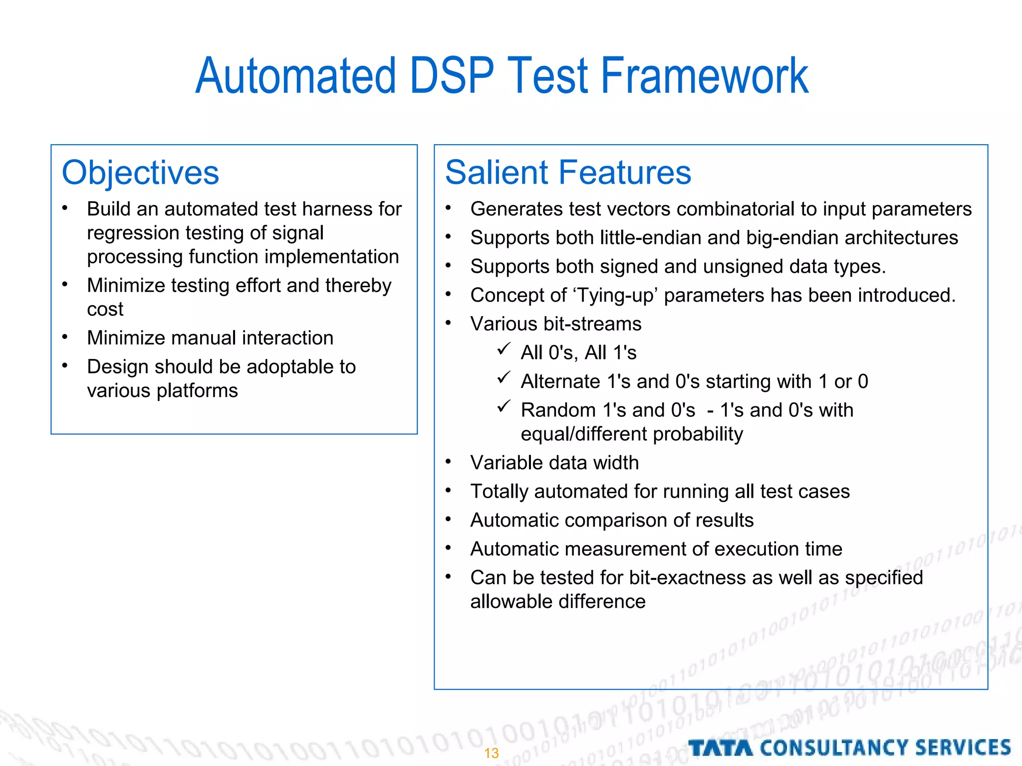 13
Automated DSP Test Framework
Salient Features
• Generates test vectors combinatorial to input parameters
• Supports both little-endian and big-endian architectures
• Supports both signed and unsigned data types.
• Concept of ‘Tying-up’ parameters has been introduced.
• Various bit-streams
 All 0's, All 1's
 Alternate 1's and 0's starting with 1 or 0
 Random 1's and 0's - 1's and 0's with
equal/different probability
• Variable data width
• Totally automated for running all test cases
• Automatic comparison of results
• Automatic measurement of execution time
• Can be tested for bit-exactness as well as specified
allowable difference
Objectives
• Build an automated test harness for
regression testing of signal
processing function implementation
• Minimize testing effort and thereby
cost
• Minimize manual interaction
• Design should be adoptable to
various platforms
 