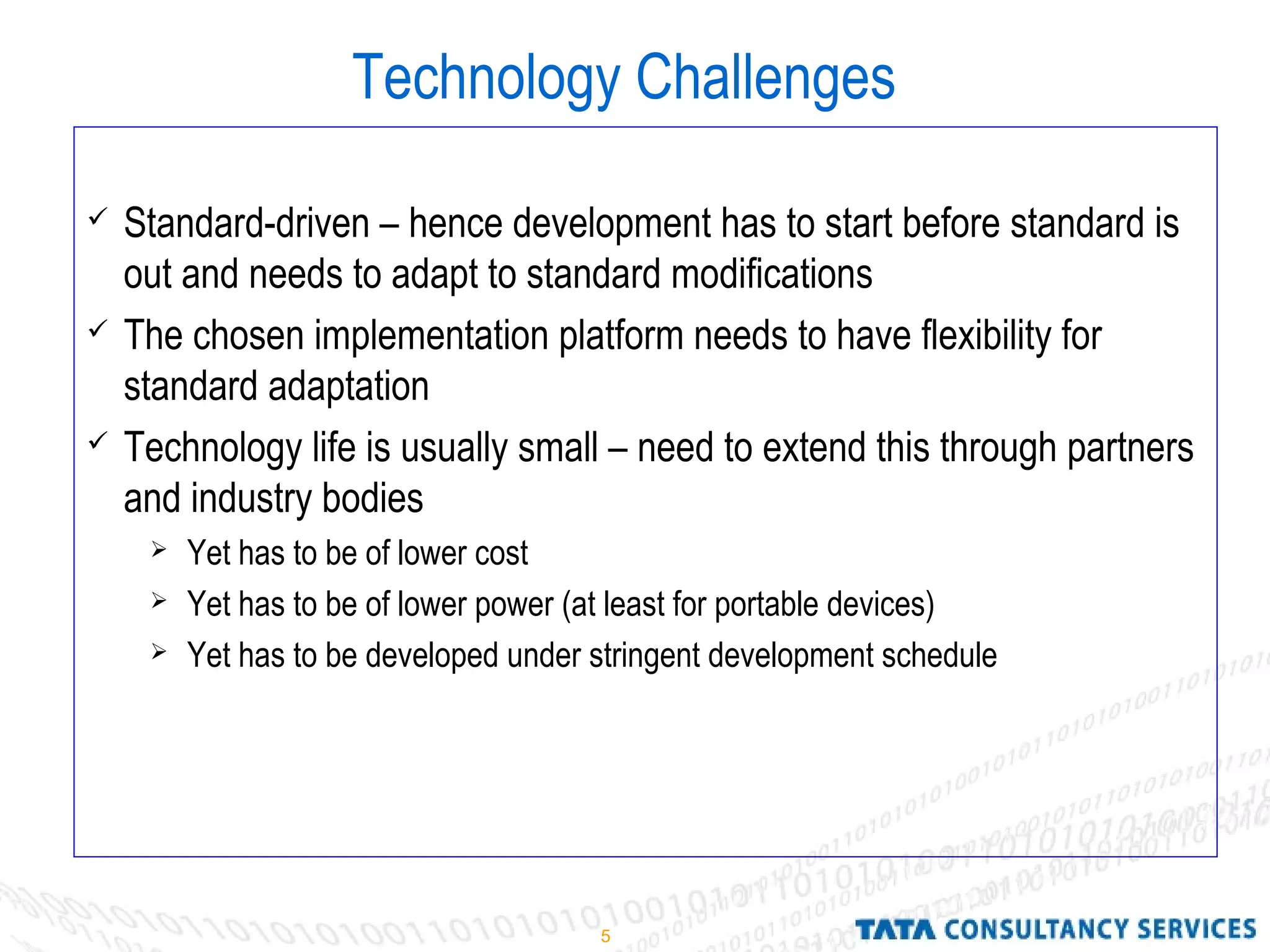 5
Technology Challenges
 Standard-driven – hence development has to start before standard is
out and needs to adapt to standard modifications
 The chosen implementation platform needs to have flexibility for
standard adaptation
 Technology life is usually small – need to extend this through partners
and industry bodies
 Yet has to be of lower cost
 Yet has to be of lower power (at least for portable devices)
 Yet has to be developed under stringent development schedule
 