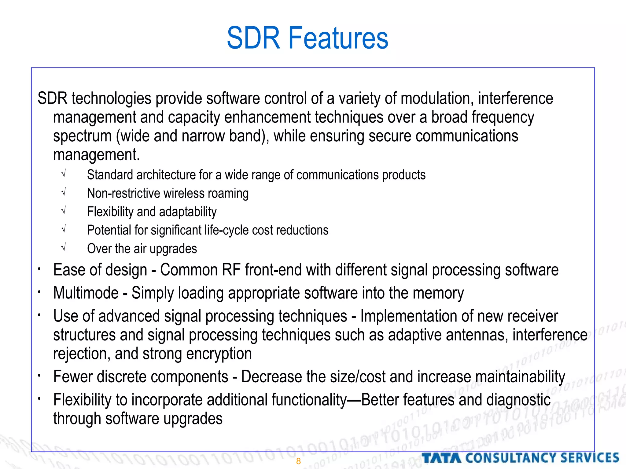 8
SDR Features
SDR technologies provide software control of a variety of modulation, interference
management and capacity enhancement techniques over a broad frequency
spectrum (wide and narrow band), while ensuring secure communications
management.
√ Standard architecture for a wide range of communications products
√ Non-restrictive wireless roaming
√ Flexibility and adaptability
√ Potential for significant life-cycle cost reductions
√ Over the air upgrades
• Ease of design - Common RF front-end with different signal processing software
• Multimode - Simply loading appropriate software into the memory
• Use of advanced signal processing techniques - Implementation of new receiver
structures and signal processing techniques such as adaptive antennas, interference
rejection, and strong encryption
• Fewer discrete components - Decrease the size/cost and increase maintainability
• Flexibility to incorporate additional functionality—Better features and diagnostic
through software upgrades
 