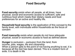 Food Security
Food security exists when all people, at all times, have
physical, social and economic access to sufficient, safe and
nutritious food which meets their dietary needs and food
preferences for an active and healthy life.
Household food security is the application of this concept to the
family level, with individuals within households as the focus of
concern
Food insecurity exists when people do not have adequate
physical, social or economic access to food as defined above
Hunger is exclusion – exclusion from the land, from
income, jobs, wages, life and citizenship.
When a person gets to the point of not having anything to eat, it is
because all the rest has been denied. This is a modern form of
exile. It is death in life

 