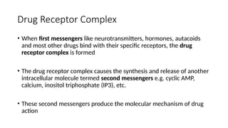 Drug Receptor Complex
• When first messengers like neurotransmitters, hormones, autacoids
and most other drugs bind with their specific receptors, the drug
receptor complex is formed
• The drug receptor complex causes the synthesis and release of another
intracellular molecule termed second messengers e.g. cyclic AMP,
calcium, inositol triphosphate (IP3), etc.
• These second messengers produce the molecular mechanism of drug
action
 