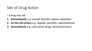 Site of Drug Action
• A drug may act:
1. Extracellularly e.g: osmotic diuretics, plasma expanders
2. On the cell surface e.g.: digitalis, penicillin, catecholamines
3. Intracellularly e.g.: anti-cancer drugs, steroid hormones
 