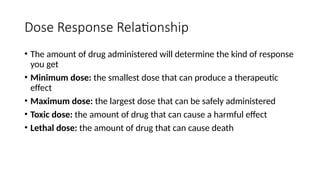Dose Response Relationship
• The amount of drug administered will determine the kind of response
you get
• Minimum dose: the smallest dose that can produce a therapeutic
effect
• Maximum dose: the largest dose that can be safely administered
• Toxic dose: the amount of drug that can cause a harmful effect
• Lethal dose: the amount of drug that can cause death
 