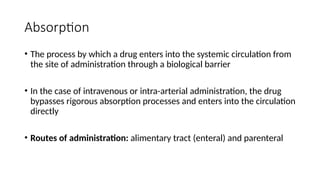 Absorption
• The process by which a drug enters into the systemic circulation from
the site of administration through a biological barrier
• In the case of intravenous or intra-arterial administration, the drug
bypasses rigorous absorption processes and enters into the circulation
directly
• Routes of administration: alimentary tract (enteral) and parenteral
 