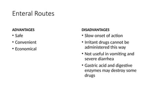 Enteral Routes
ADVANTAGES
• Safe
• Convenient
• Economical
DISADVANTAGES
• Slow onset of action
• Irritant drugs cannot be
administered this way
• Not useful in vomiting and
severe diarrhea
• Gastric acid and digestive
enzymes may destroy some
drugs
 