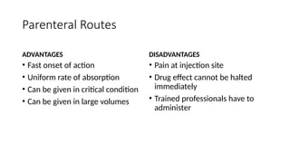 Parenteral Routes
ADVANTAGES
• Fast onset of action
• Uniform rate of absorption
• Can be given in critical condition
• Can be given in large volumes
DISADVANTAGES
• Pain at injection site
• Drug effect cannot be halted
immediately
• Trained professionals have to
administer
 