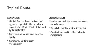Topical Route
ADVANTAGES
• Useful for the local delivery of
agents, especially those which
have toxic effects if administered
systematically
• Convenient to use and easy to
apply
• Avoidance of first pass
metabolism
DISADVANTAGES
• Not absorbed via skin or mucous
membranes
• Possibility of local skin irritation
• Contact dermatitis likely due to
excipients
 