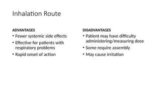 Inhalation Route
ADVANTAGES
• Fewer systemic side effects
• Effective for patients with
respiratory problems
• Rapid onset of action
DISADVANTAGES
• Patient may have difficulty
administering/measuring dose
• Some require assembly
• May cause irritation
 