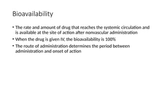 Bioavailability
• The rate and amount of drug that reaches the systemic circulation and
is available at the site of action after nonvascular administration
• When the drug is given IV, the bioavailability is 100%
• The route of administration determines the period between
administration and onset of action
 