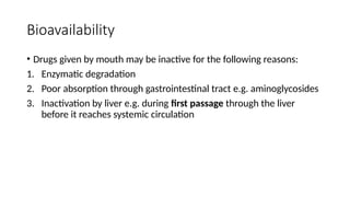 Bioavailability
• Drugs given by mouth may be inactive for the following reasons:
1. Enzymatic degradation
2. Poor absorption through gastrointestinal tract e.g. aminoglycosides
3. Inactivation by liver e.g. during first passage through the liver
before it reaches systemic circulation
 