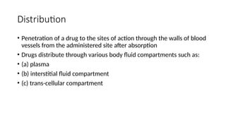 Distribution
• Penetration of a drug to the sites of action through the walls of blood
vessels from the administered site after absorption
• Drugs distribute through various body fluid compartments such as:
• (a) plasma
• (b) interstitial fluid compartment
• (c) trans-cellular compartment
 