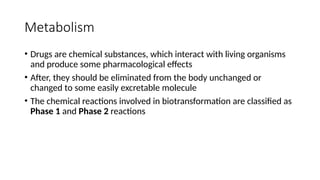 Metabolism
• Drugs are chemical substances, which interact with living organisms
and produce some pharmacological effects
• After, they should be eliminated from the body unchanged or
changed to some easily excretable molecule
• The chemical reactions involved in biotransformation are classified as
Phase 1 and Phase 2 reactions
 