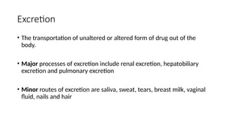 Excretion
• The transportation of unaltered or altered form of drug out of the
body.
• Major processes of excretion include renal excretion, hepatobiliary
excretion and pulmonary excretion
• Minor routes of excretion are saliva, sweat, tears, breast milk, vaginal
fluid, nails and hair
 