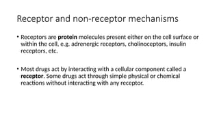 Receptor and non-receptor mechanisms
• Receptors are protein molecules present either on the cell surface or
within the cell, e.g. adrenergic receptors, cholinoceptors, insulin
receptors, etc.
• Most drugs act by interacting with a cellular component called a
receptor. Some drugs act through simple physical or chemical
reactions without interacting with any receptor.
 