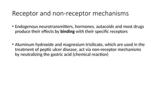 Receptor and non-receptor mechanisms
• Endogenous neurotransmitters, hormones, autacoids and most drugs
produce their effects by binding with their specific receptors
• Aluminum hydroxide and magnesium trisilicate, which are used in the
treatment of peptic ulcer disease, act via non-receptor mechanisms
by neutralizing the gastric acid (chemical reaction)
 