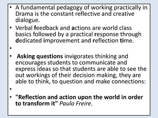 • A fundamental pedagogy of working practically in
Drama is the constant reflective and creative
dialogue.
• Verbal feedback and actions are world class
basics followed by a practical response through
dedicated improvement and reflection time.
•
• Asking questions invigorates thinking and
encourages students to communicate and
express ideas so that students are able to see the
out workings of their decision making, they are
able to think, to question and make connections:
•
• "Reflection and action upon the world in order
to transform it" Paulo Freire.
 