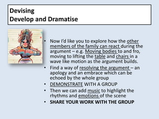 Devising
Develop and Dramatise
• Now I’d like you to explore how the other
members of the family can react during the
argument – e.g. Moving bodies to and fro,
moving to lifting the table and chairs in a
wave like motion as the argument builds.
• Find a way of resolving the argument – an
apology and an embrace which can be
echoed by the whole group
• DEMONSTRATE WITH A GROUP
• Then we can add music to highlight the
rhythms and emotions of the scene
• SHARE YOUR WORK WITH THE GROUP
 