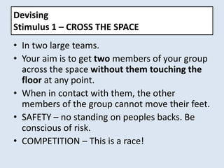 Devising
Stimulus 1 – CROSS THE SPACE
• In two large teams.
• Your aim is to get two members of your group
across the space without them touching the
floor at any point.
• When in contact with them, the other
members of the group cannot move their feet.
• SAFETY – no standing on peoples backs. Be
conscious of risk.
• COMPETITION – This is a race!
 