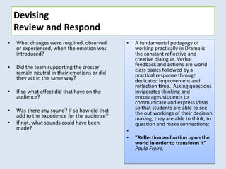 Devising
Review and Respond
• What changes were required, observed
or experienced, when the emotion was
introduced?
• Did the team supporting the crosser
remain neutral in their emotions or did
they act in the same way?
• If so what effect did that have on the
audience?
• Was there any sound? If so how did that
add to the experience for the audience?
• If not, what sounds could have been
made?
• A fundamental pedagogy of
working practically in Drama is
the constant reflective and
creative dialogue. Verbal
feedback and actions are world
class basics followed by a
practical response through
dedicated improvement and
reflection time. Asking questions
invigorates thinking and
encourages students to
communicate and express ideas
so that students are able to see
the out workings of their decision
making, they are able to think, to
question and make connections:
•
• "Reflection and action upon the
world in order to transform it"
Paulo Freire.
 