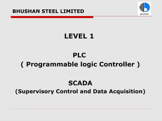 BHUSHAN STEEL LIMITED
LEVEL 1
PLC
( Programmable logic Controller )
SCADA
(Supervisory Control and Data Acquisition)
 