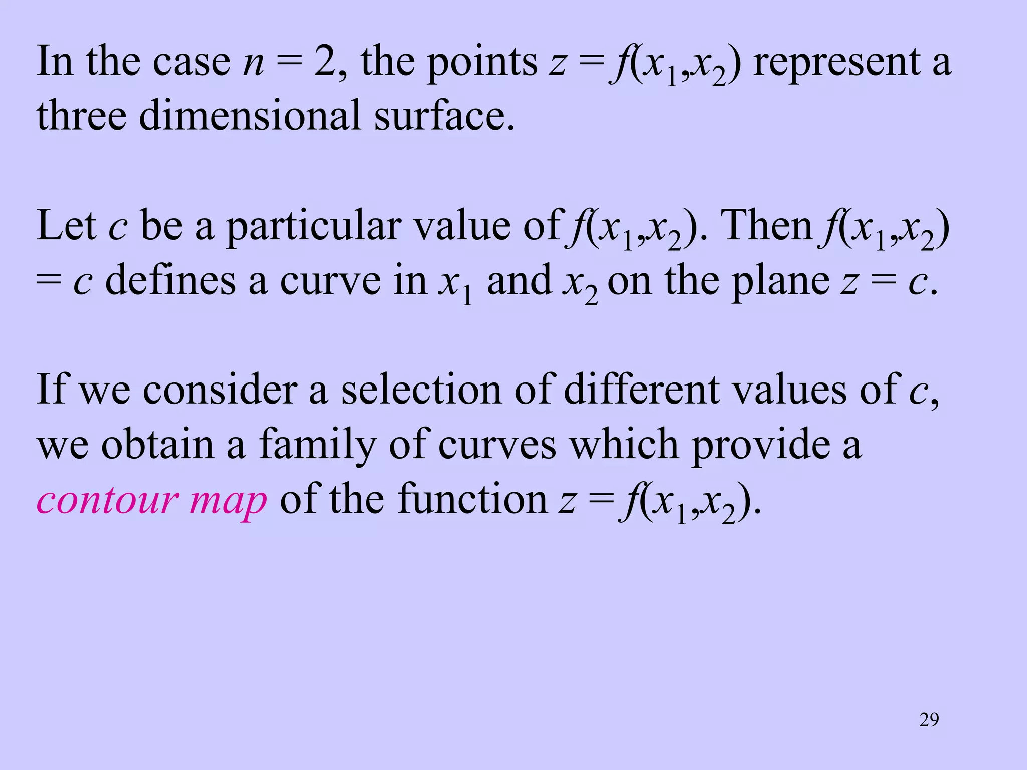 29
In the case n = 2, the points z = f(x1,x2) represent a
three dimensional surface.
Let c be a particular value of f(x1,x2). Then f(x1,x2)
= c defines a curve in x1 and x2 on the plane z = c.
If we consider a selection of different values of c,
we obtain a family of curves which provide a
contour map of the function z = f(x1,x2).
 