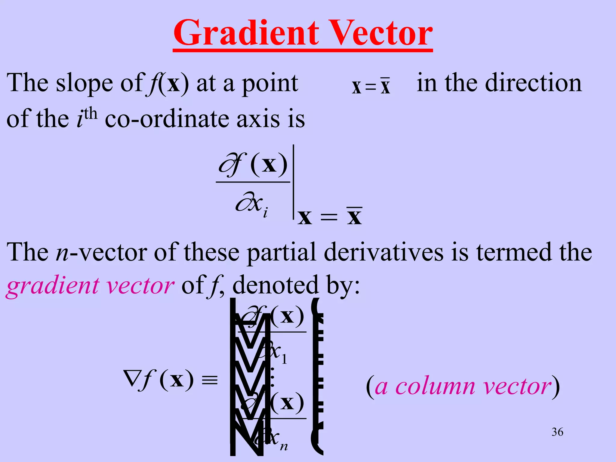 36
Gradient Vector
The slope of f(x) at a point x x
 in the direction
of the ith co-ordinate axis is
The n-vector of these partial derivatives is termed the
gradient vector of f, denoted by:
 
L
N
M
M
M
M
M
O
Q
P
P
P
P
P
f
f
x
f
xn
( )
( )
( )
x
x
x




1
 (a column vector)


f
xi
( )
x
x x

 
