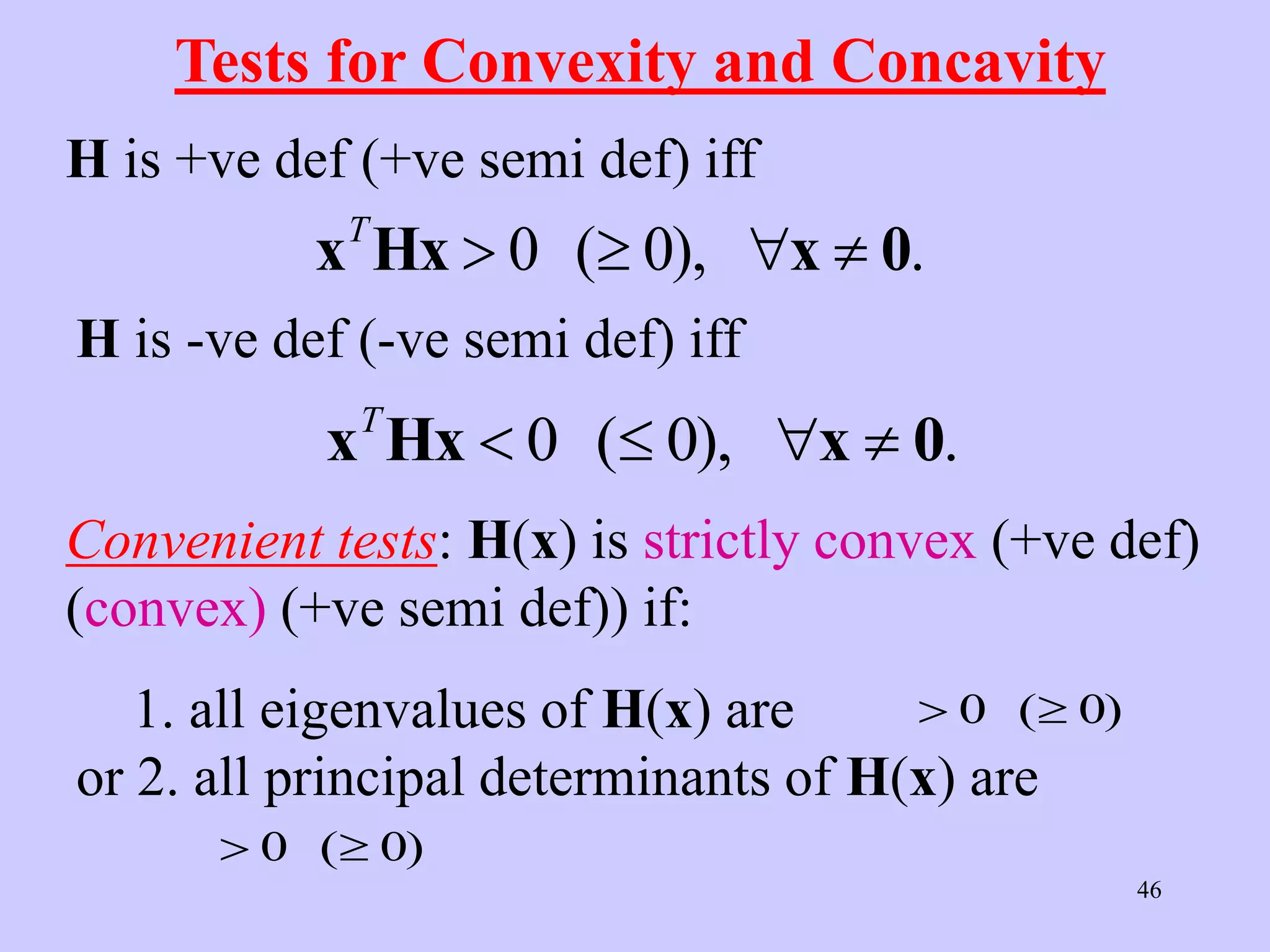 46
Tests for Convexity and Concavity
H is +ve def (+ve semi def) iff
x Hx x 0
T
   
0 0
( ), .
H is -ve def (-ve semi def) iff
x Hx x 0
T
   
0 0
( ), .
Convenient tests: H(x) is strictly convex (+ve def)
(convex) (+ve semi def)) if:
1. all eigenvalues of H(x) are
or 2. all principal determinants of H(x) are
 
0 0
( )
 
0 0
( )
 