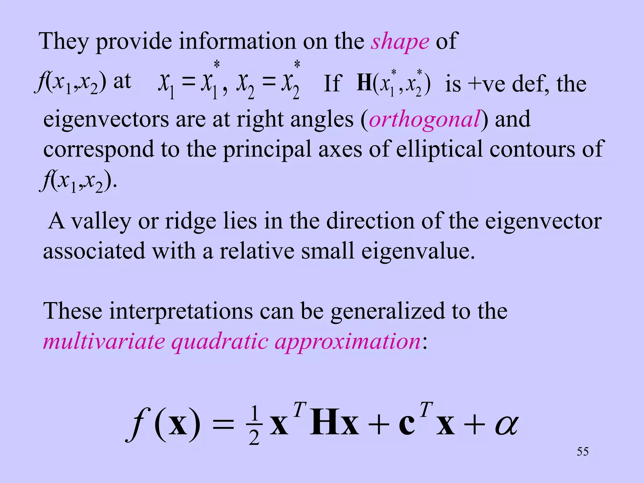 55
They provide information on the shape of
f(x1,x2) at x x x x
1 1 2 2
 
* *
, If H( , )
* *
x x
1 2 is +ve def, the
eigenvectors are at right angles (orthogonal) and
correspond to the principal axes of elliptical contours of
f(x1,x2).
A valley or ridge lies in the direction of the eigenvector
associated with a relative small eigenvalue.
These interpretations can be generalized to the
multivariate quadratic approximation:
f T T
( )
x x Hx c x
  
1
2 
 