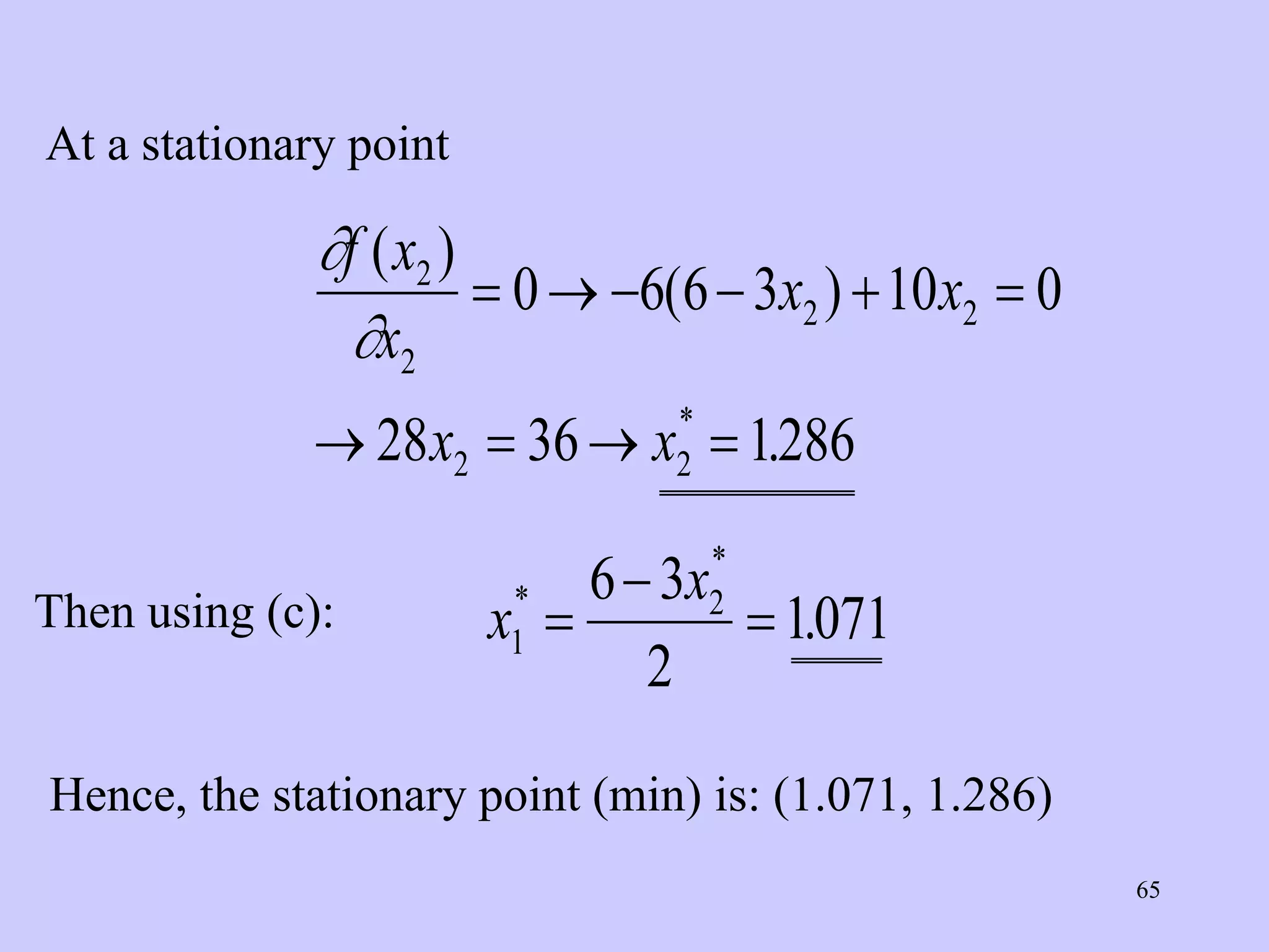 65
At a stationary point


f x
x
x x
x x
( )
( )
.
*
2
2
2 2
2 2
0 6 6 3 10 0
28 36 1286
     
   
Then using (c): x
x
1
2
6 3
2
1071
*
*
.



Hence, the stationary point (min) is: (1.071, 1.286)
 