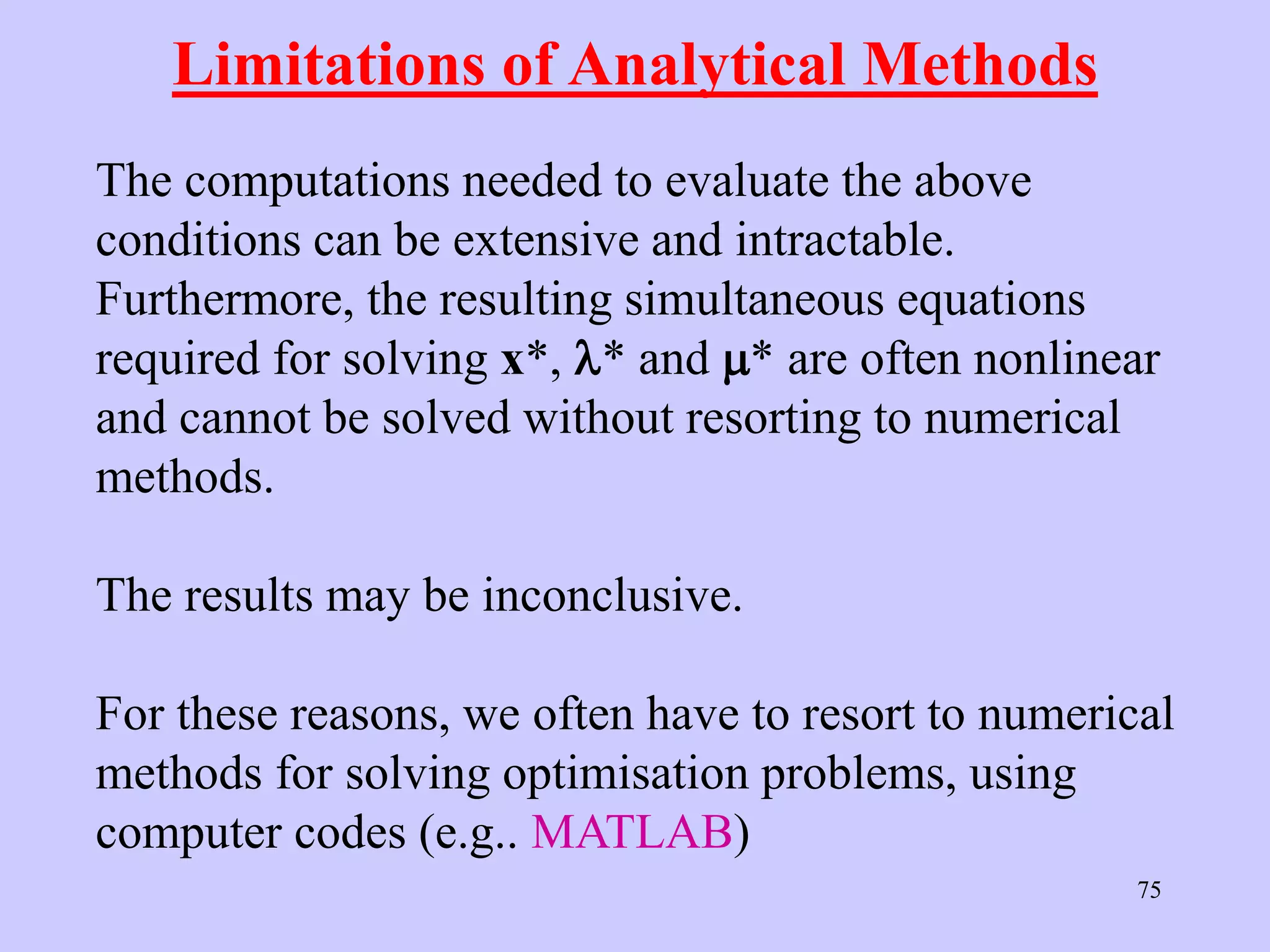 75
Limitations of Analytical Methods
The computations needed to evaluate the above
conditions can be extensive and intractable.
Furthermore, the resulting simultaneous equations
required for solving x*, * and * are often nonlinear
and cannot be solved without resorting to numerical
methods.
The results may be inconclusive.
For these reasons, we often have to resort to numerical
methods for solving optimisation problems, using
computer codes (e.g.. MATLAB)
 